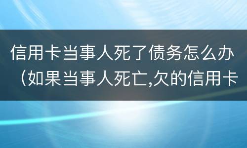 信用卡当事人死了债务怎么办（如果当事人死亡,欠的信用卡）