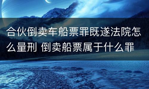 合伙倒卖车船票罪既遂法院怎么量刑 倒卖船票属于什么罪