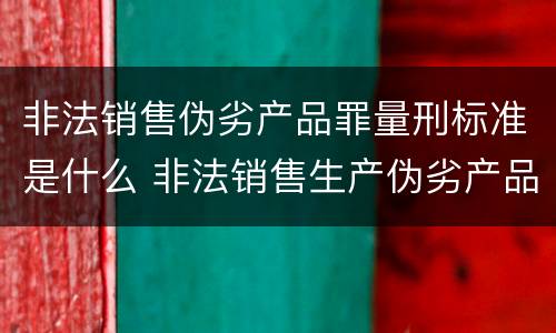非法销售伪劣产品罪量刑标准是什么 非法销售生产伪劣产品罪