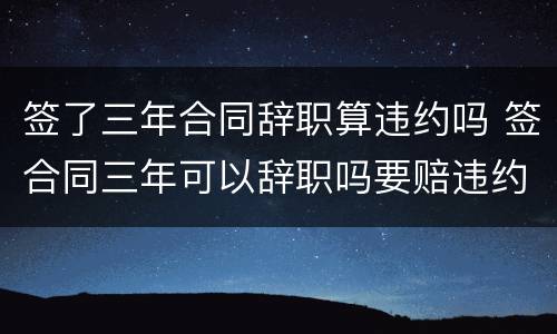 签了三年合同辞职算违约吗 签合同三年可以辞职吗要赔违约金吗