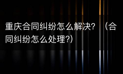 重庆合同纠纷怎么解决？（合同纠纷怎么处理?）