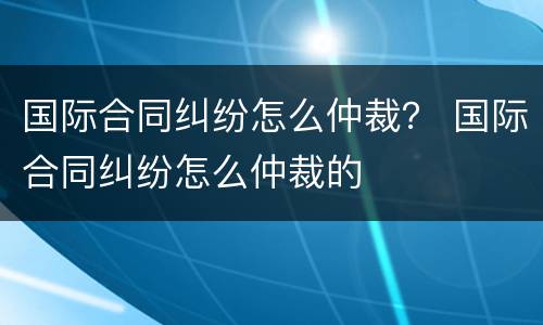 国际合同纠纷怎么仲裁？ 国际合同纠纷怎么仲裁的