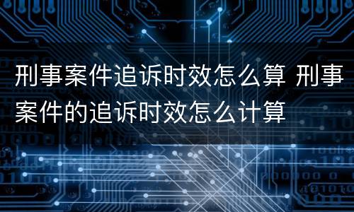 刑事案件追诉时效怎么算 刑事案件的追诉时效怎么计算
