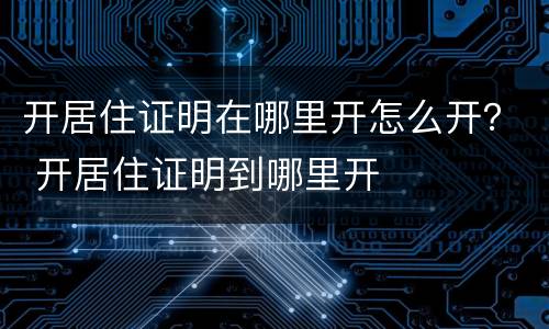 开居住证明在哪里开怎么开？ 开居住证明到哪里开