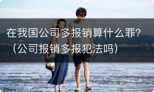 在我国公司多报销算什么罪？（公司报销多报犯法吗）