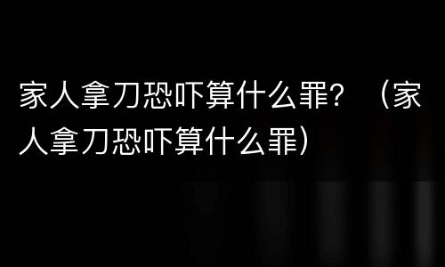 家人拿刀恐吓算什么罪？（家人拿刀恐吓算什么罪）