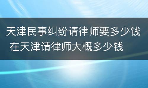 天津民事纠纷请律师要多少钱 在天津请律师大概多少钱