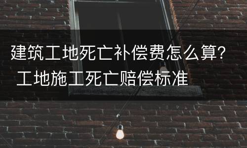 建筑工地死亡补偿费怎么算？ 工地施工死亡赔偿标准