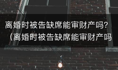 离婚时被告缺席能审财产吗？（离婚时被告缺席能审财产吗判决书）