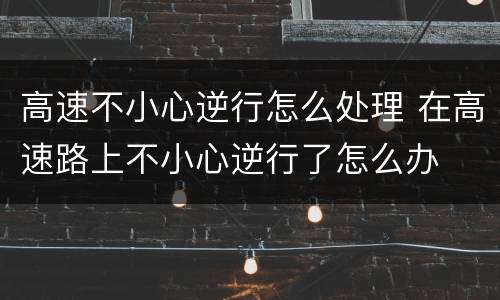高速不小心逆行怎么处理 在高速路上不小心逆行了怎么办