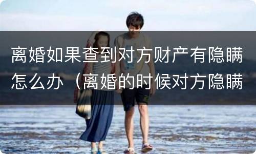 离婚如果查到对方财产有隐瞒怎么办（离婚的时候对方隐瞒财产不知道怎么查）