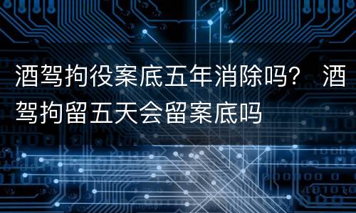 酒驾拘役案底五年消除吗？ 酒驾拘留五天会留案底吗