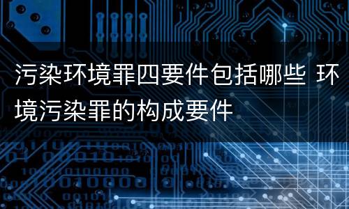 污染环境罪四要件包括哪些 环境污染罪的构成要件