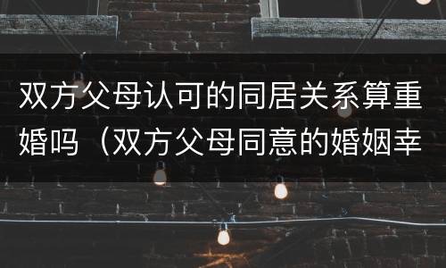 双方父母认可的同居关系算重婚吗（双方父母同意的婚姻幸福吗）