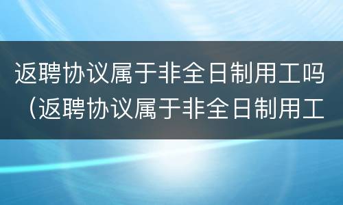 返聘协议属于非全日制用工吗（返聘协议属于非全日制用工吗合法吗）