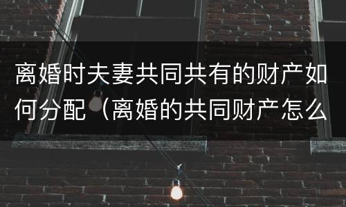 离婚时夫妻共同共有的财产如何分配（离婚的共同财产怎么分）