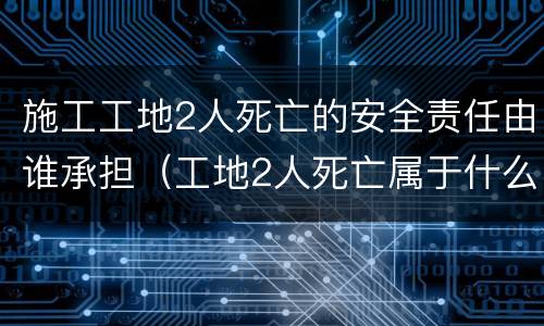 施工工地2人死亡的安全责任由谁承担（工地2人死亡属于什么事故）