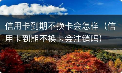 信用卡到期不换卡会怎样（信用卡到期不换卡会注销吗）