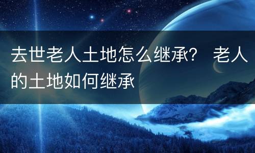 去世老人土地怎么继承？ 老人的土地如何继承