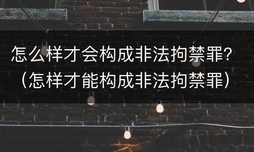 怎么样才会构成非法拘禁罪？（怎样才能构成非法拘禁罪）
