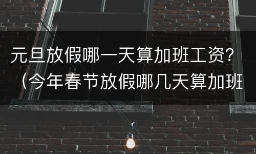 元旦放假哪一天算加班工资？（今年春节放假哪几天算加班）