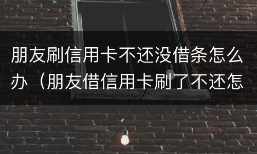 朋友刷信用卡不还没借条怎么办（朋友借信用卡刷了不还怎么办）