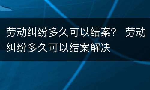 劳动纠纷多久可以结案？ 劳动纠纷多久可以结案解决