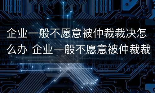 企业一般不愿意被仲裁裁决怎么办 企业一般不愿意被仲裁裁决怎么办呀