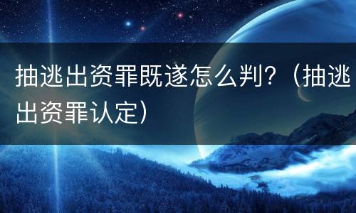 抽逃出资罪既遂怎么判?（抽逃出资罪认定）