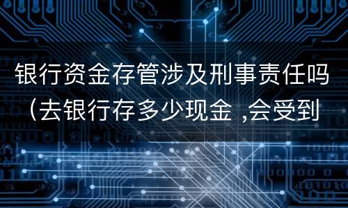 银行资金存管涉及刑事责任吗（去银行存多少现金 ,会受到监管）