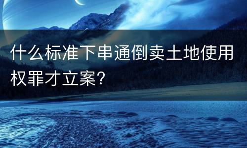 什么标准下串通倒卖土地使用权罪才立案?