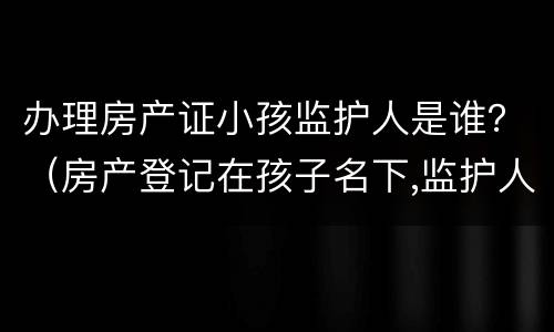 办理房产证小孩监护人是谁？（房产登记在孩子名下,监护人可以变更吗）