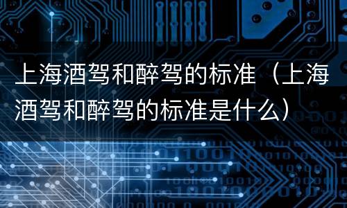 上海酒驾和醉驾的标准（上海酒驾和醉驾的标准是什么）