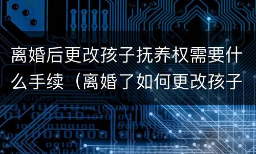 离婚后更改孩子抚养权需要什么手续（离婚了如何更改孩子的抚养权）
