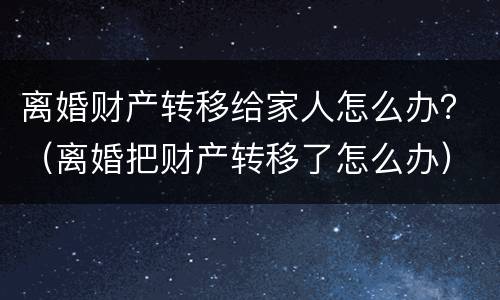 离婚财产转移给家人怎么办？（离婚把财产转移了怎么办）