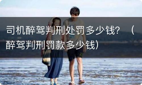 司机醉驾判刑处罚多少钱？（醉驾判刑罚款多少钱）