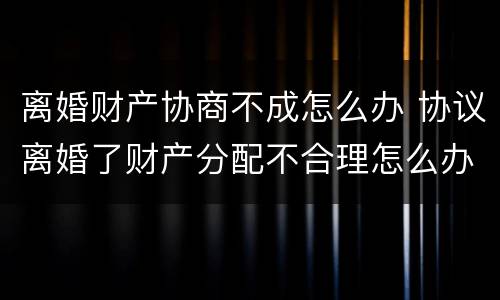 离婚财产协商不成怎么办 协议离婚了财产分配不合理怎么办