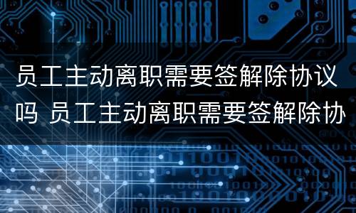 员工主动离职需要签解除协议吗 员工主动离职需要签解除协议吗