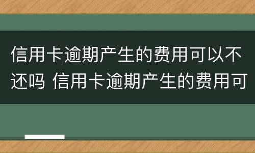 信用卡逾期产生的费用可以不还吗 信用卡逾期产生的费用可以不还吗怎么办
