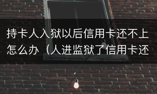 持卡人入狱以后信用卡还不上怎么办（人进监狱了信用卡还不上怎么办）