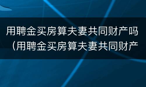 用聘金买房算夫妻共同财产吗（用聘金买房算夫妻共同财产吗怎么算）