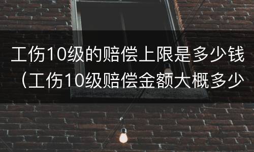 工伤10级的赔偿上限是多少钱（工伤10级赔偿金额大概多少）