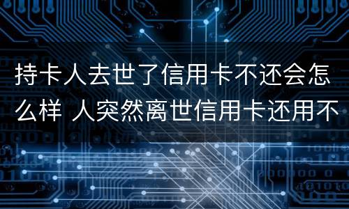 持卡人去世了信用卡不还会怎么样 人突然离世信用卡还用不用还