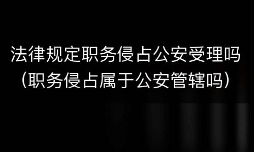 法律规定职务侵占公安受理吗（职务侵占属于公安管辖吗）
