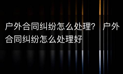 户外合同纠纷怎么处理？ 户外合同纠纷怎么处理好