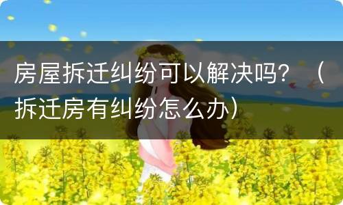 房屋拆迁纠纷可以解决吗？（拆迁房有纠纷怎么办）