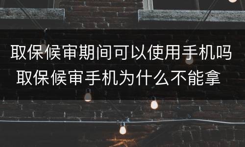 取保候审期间可以使用手机吗 取保候审手机为什么不能拿