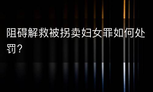 阻碍解救被拐卖妇女罪如何处罚?