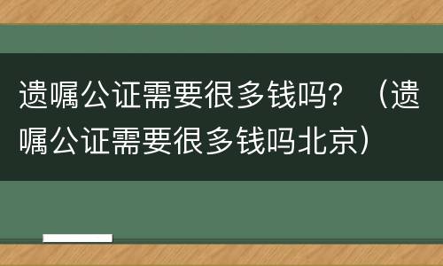遗嘱公证需要很多钱吗？（遗嘱公证需要很多钱吗北京）