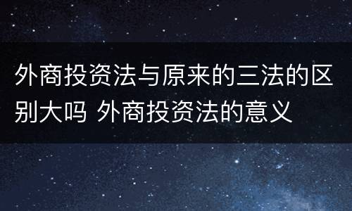 外商投资法与原来的三法的区别大吗 外商投资法的意义